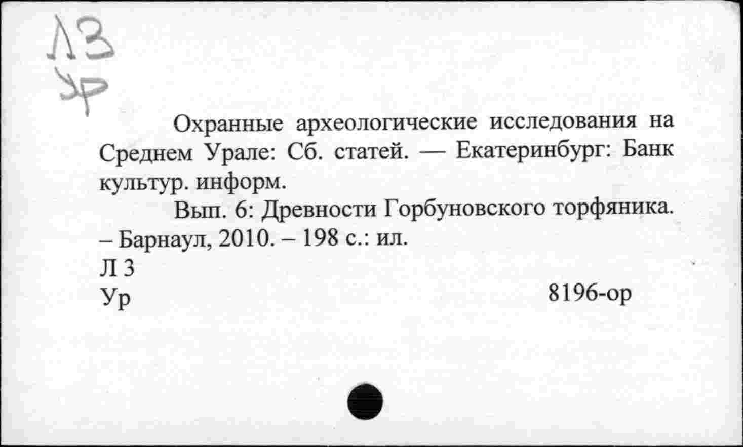 ﻿ль
Охранные археологические исследования на
Среднем Урале: Сб. статей. — Екатеринбург: Банк
культур, информ.
Вып. 6: Древности Горбуновского торфяника.
- Барнаул, 2010. - 198 с.: ил.
Л 3
Ур
8196-ор